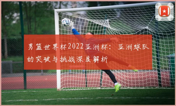 男篮世界杯2022亚洲杯：亚洲球队的突破与挑战深度解析