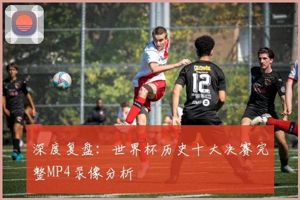 深度复盘：世界杯历史十大决赛完整MP4录像分析