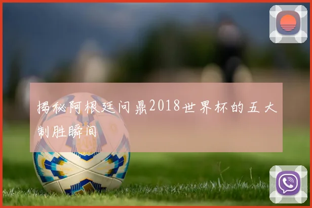 揭秘阿根廷问鼎2018世界杯的五大制胜瞬间