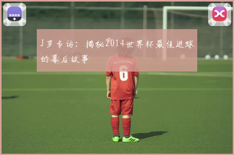 J罗专访：揭秘2014世界杯最佳进球的幕后故事