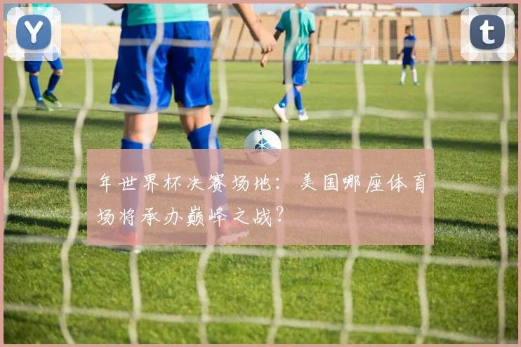 年世界杯决赛场地：美国哪座体育场将承办巅峰之战？